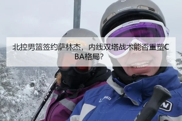 北控男篮签约萨林杰，内线双塔战术能否重塑CBA格局？