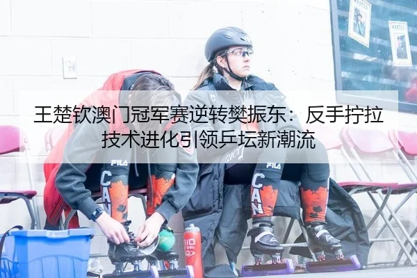 王楚钦澳门冠军赛逆转樊振东：反手拧拉技术进化引领乒坛新潮流