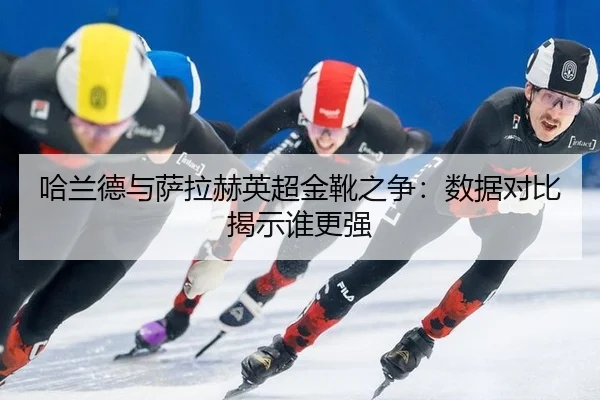 哈兰德与萨拉赫英超金靴之争：数据对比揭示谁更强